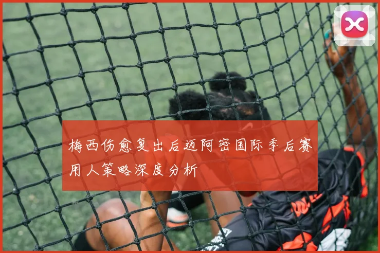 梅西伤愈复出后迈阿密国际季后赛用人策略深度分析