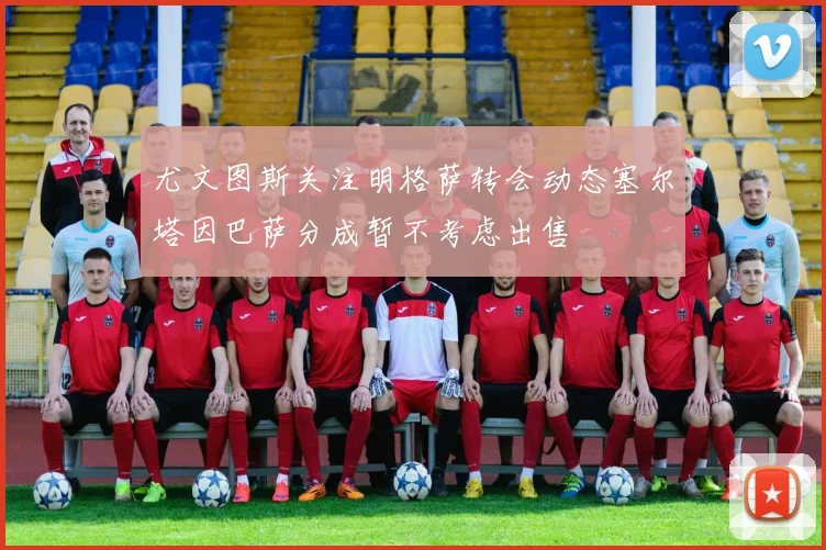 尤文图斯关注明格萨转会动态塞尔塔因巴萨分成暂不考虑出售