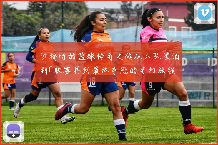 沙梅特的篮球传奇之路从六队漂泊到G联赛再到最终夺冠的奇幻旅程