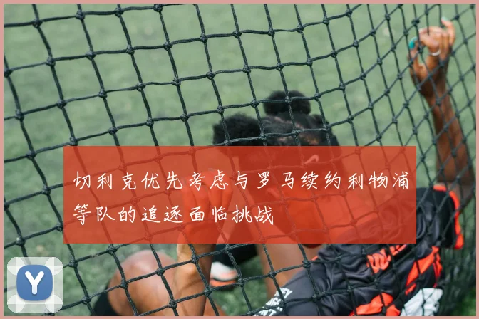 切利克优先考虑与罗马续约利物浦等队的追逐面临挑战