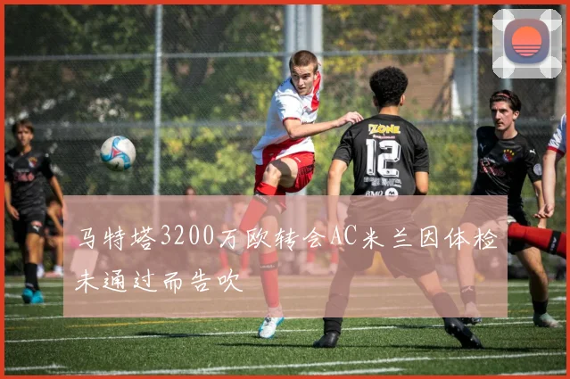 马特塔3200万欧转会AC米兰因体检未通过而告吹