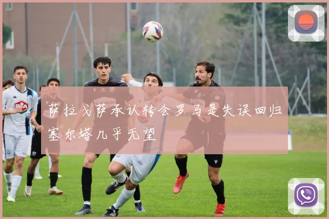 萨拉戈萨承认转会罗马是失误回归塞尔塔几乎无望