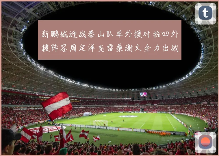 新鹏城迎战泰山队单外援对抗四外援阵容周定洋克雷桑谢文全力出战