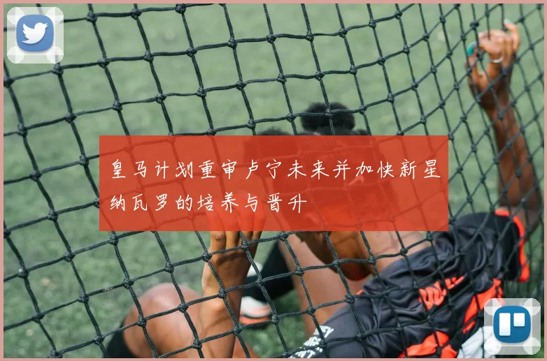 皇马计划重审卢宁未来并加快新星纳瓦罗的培养与晋升