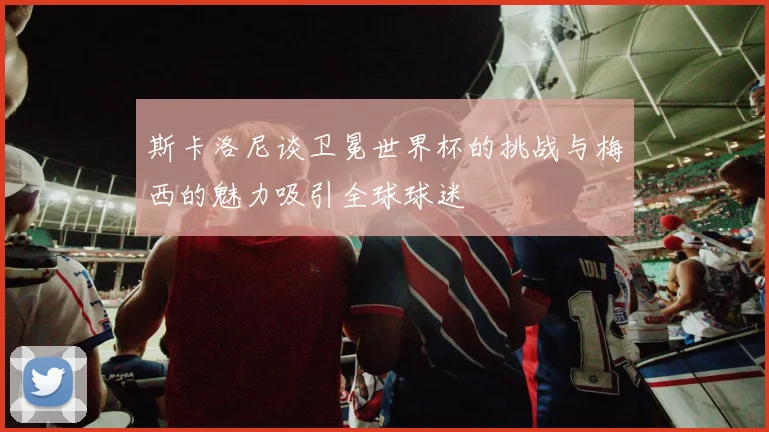 斯卡洛尼谈卫冕世界杯的挑战与梅西的魅力吸引全球球迷